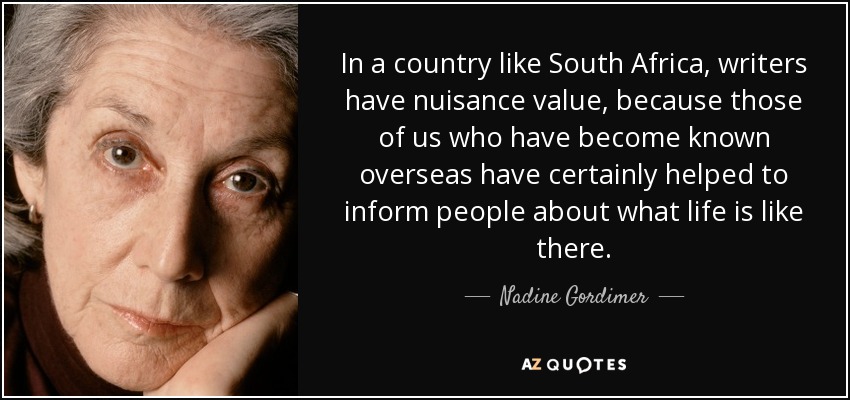 In a country like South Africa, writers have nuisance value, because those of us who have become known overseas have certainly helped to inform people about what life is like there. - Nadine Gordimer