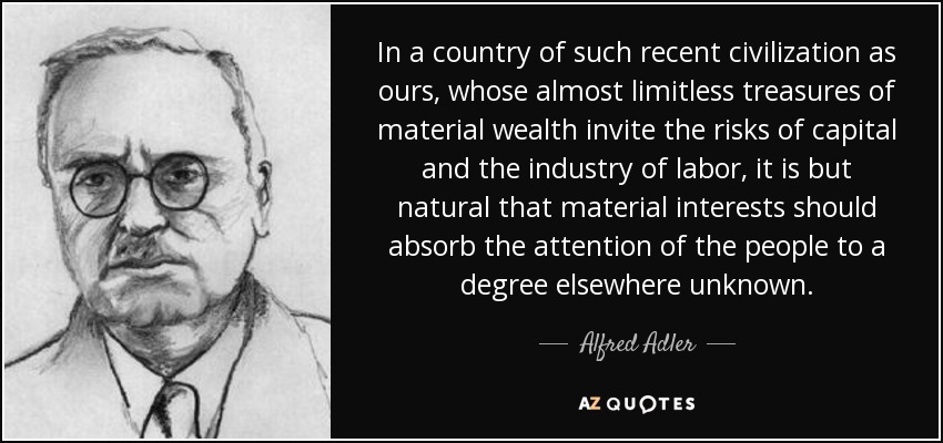 In a country of such recent civilization as ours, whose almost limitless treasures of material wealth invite the risks of capital and the industry of labor, it is but natural that material interests should absorb the attention of the people to a degree elsewhere unknown. - Alfred Adler