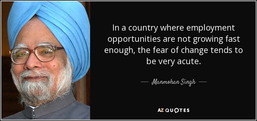 In a country where employment opportunities are not growing fast enough, the fear of change tends to be very acute. - Manmohan Singh