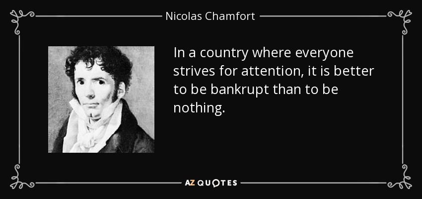 In a country where everyone strives for attention, it is better to be bankrupt than to be nothing. - Nicolas Chamfort