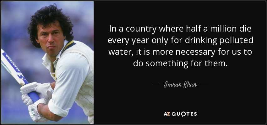 In a country where half a million die every year only for drinking polluted water, it is more necessary for us to do something for them. - Imran Khan