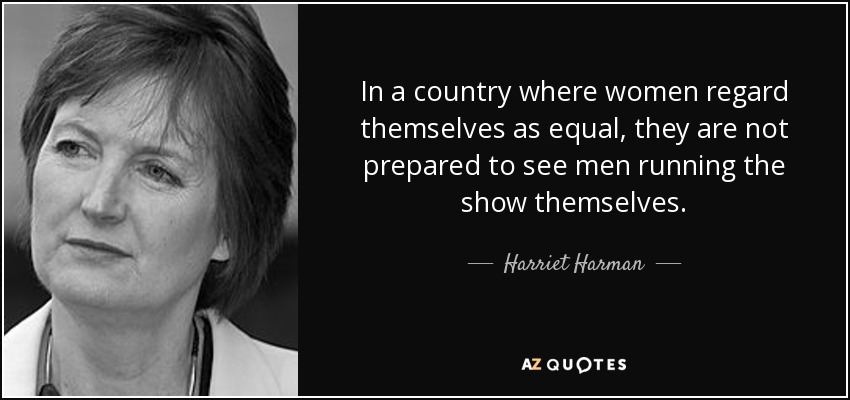 In a country where women regard themselves as equal, they are not prepared to see men running the show themselves. - Harriet Harman
