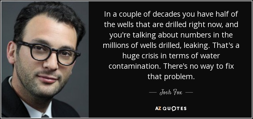 In a couple of decades you have half of the wells that are drilled right now, and you're talking about numbers in the millions of wells drilled, leaking. That's a huge crisis in terms of water contamination. There's no way to fix that problem. - Josh Fox