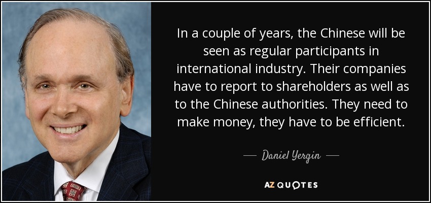 In a couple of years, the Chinese will be seen as regular participants in international industry. Their companies have to report to shareholders as well as to the Chinese authorities. They need to make money, they have to be efficient. - Daniel Yergin