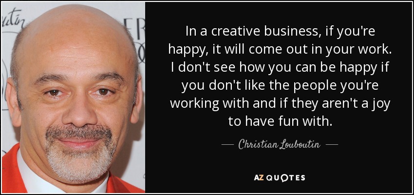 In a creative business, if you're happy, it will come out in your work. I don't see how you can be happy if you don't like the people you're working with and if they aren't a joy to have fun with. - Christian Louboutin
