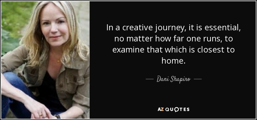 In a creative journey, it is essential, no matter how far one runs, to examine that which is closest to home. - Dani Shapiro