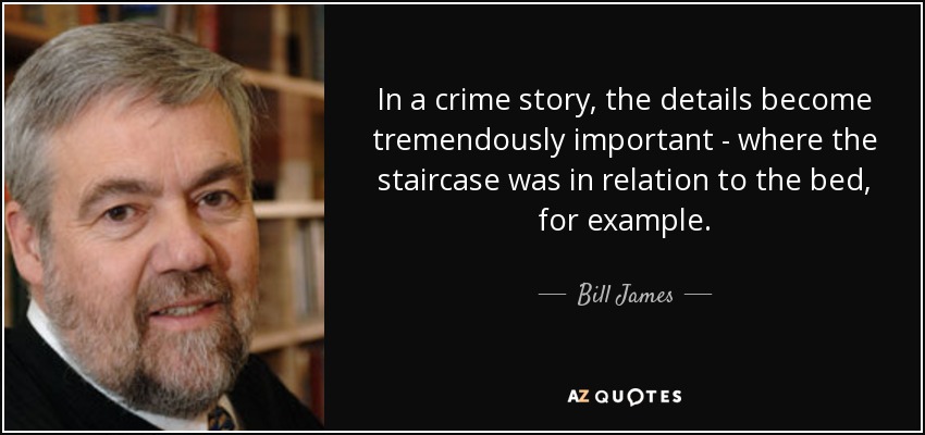 In a crime story, the details become tremendously important - where the staircase was in relation to the bed, for example. - Bill James