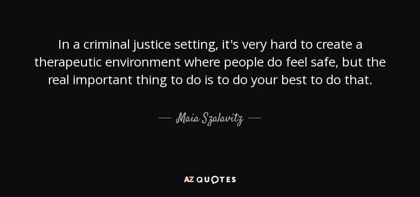 In a criminal justice setting, it's very hard to create a therapeutic environment where people do feel safe, but the real important thing to do is to do your best to do that. - Maia Szalavitz