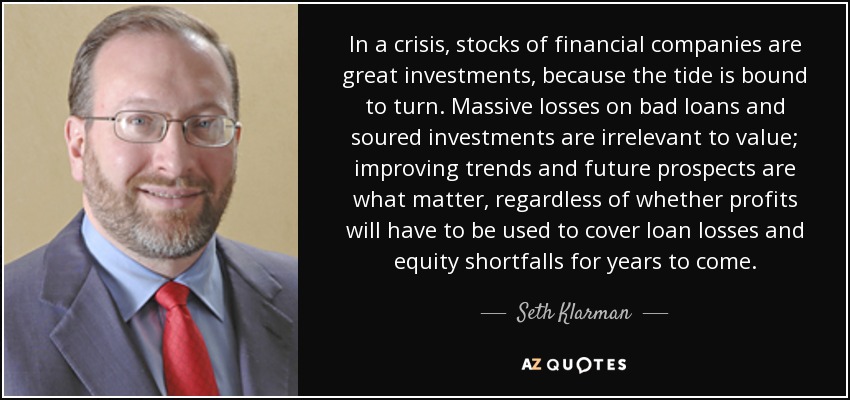 In a crisis, stocks of financial companies are great investments, because the tide is bound to turn. Massive losses on bad loans and soured investments are irrelevant to value; improving trends and future prospects are what matter, regardless of whether profits will have to be used to cover loan losses and equity shortfalls for years to come. - Seth Klarman