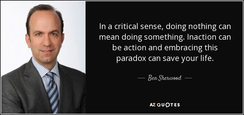 In a critical sense, doing nothing can mean doing something. Inaction can be action and embracing this paradox can save your life. - Ben Sherwood