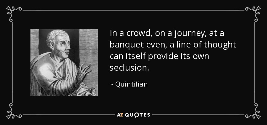 In a crowd, on a journey, at a banquet even, a line of thought can itself provide its own seclusion. - Quintilian