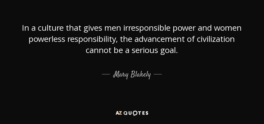 In a culture that gives men irresponsible power and women powerless responsibility, the advancement of civilization cannot be a serious goal. - Mary Blakely