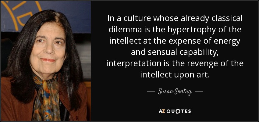 In a culture whose already classical dilemma is the hypertrophy of the intellect at the expense of energy and sensual capability, interpretation is the revenge of the intellect upon art. - Susan Sontag