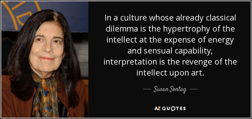 In a culture whose already classical dilemma is the hypertrophy of the intellect at the expense of energy and sensual capability, interpretation is the revenge of the intellect upon art. - Susan Sontag