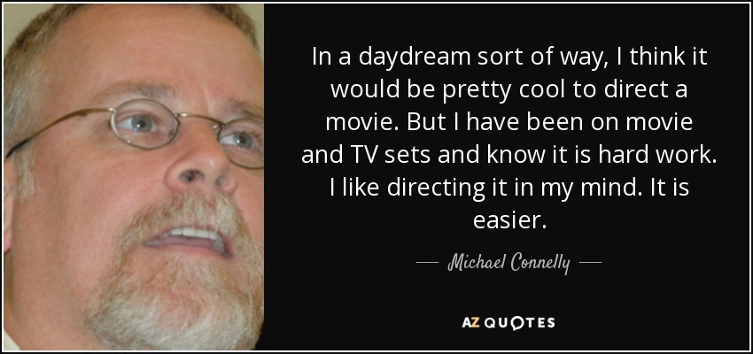 In a daydream sort of way, I think it would be pretty cool to direct a movie. But I have been on movie and TV sets and know it is hard work. I like directing it in my mind. It is easier. - Michael Connelly