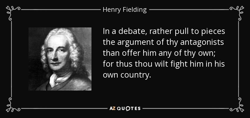 In a debate, rather pull to pieces the argument of thy antagonists than offer him any of thy own; for thus thou wilt fight him in his own country. - Henry Fielding