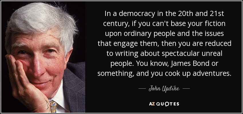 In a democracy in the 20th and 21st century, if you can't base your fiction upon ordinary people and the issues that engage them, then you are reduced to writing about spectacular unreal people. You know, James Bond or something, and you cook up adventures. - John Updike