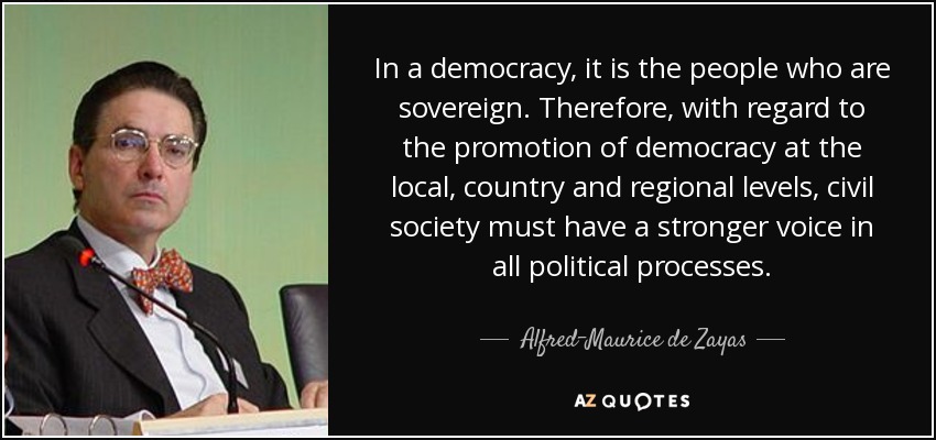 In a democracy, it is the people who are sovereign. Therefore, with regard to the promotion of democracy at the local, country and regional levels, civil society must have a stronger voice in all political processes. - Alfred-Maurice de Zayas