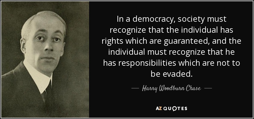 In a democracy, society must recognize that the individual has rights which are guaranteed, and the individual must recognize that he has responsibilities which are not to be evaded. - Harry Woodburn Chase