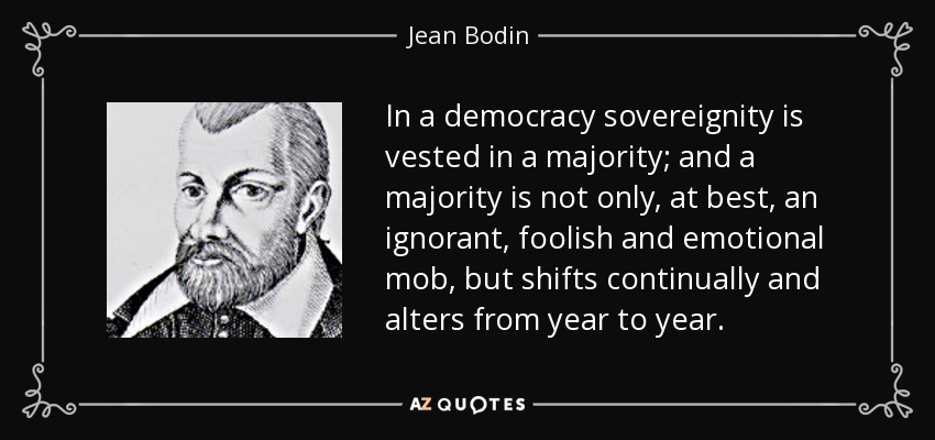 In a democracy sovereignity is vested in a majority; and a majority is not only, at best, an ignorant, foolish and emotional mob, but shifts continually and alters from year to year. - Jean Bodin