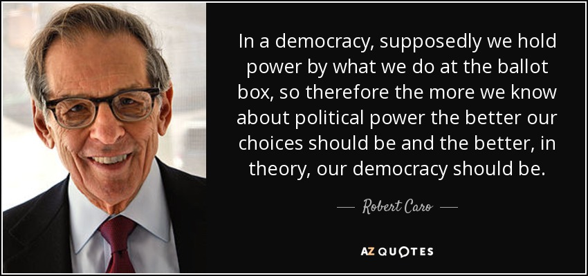 In a democracy, supposedly we hold power by what we do at the ballot box, so therefore the more we know about political power the better our choices should be and the better, in theory, our democracy should be. - Robert Caro