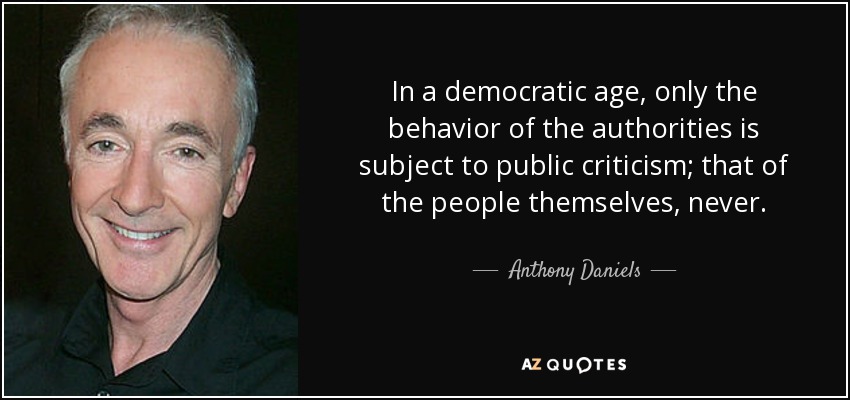 In a democratic age, only the behavior of the authorities is subject to public criticism; that of the people themselves, never. - Anthony Daniels