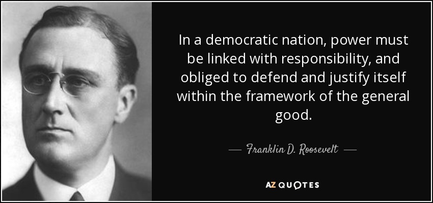In a democratic nation, power must be linked with responsibility, and obliged to defend and justify itself within the framework of the general good. - Franklin D. Roosevelt