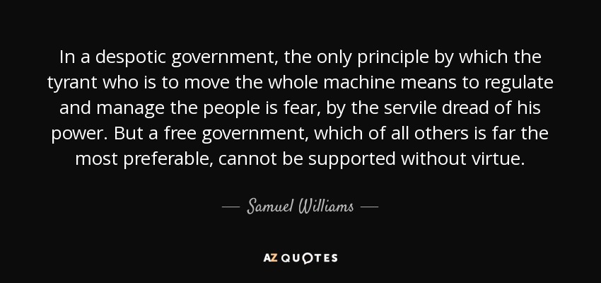 In a despotic government, the only principle by which the tyrant who is to move the whole machine means to regulate and manage the people is fear, by the servile dread of his power. But a free government, which of all others is far the most preferable, cannot be supported without virtue. - Samuel Williams