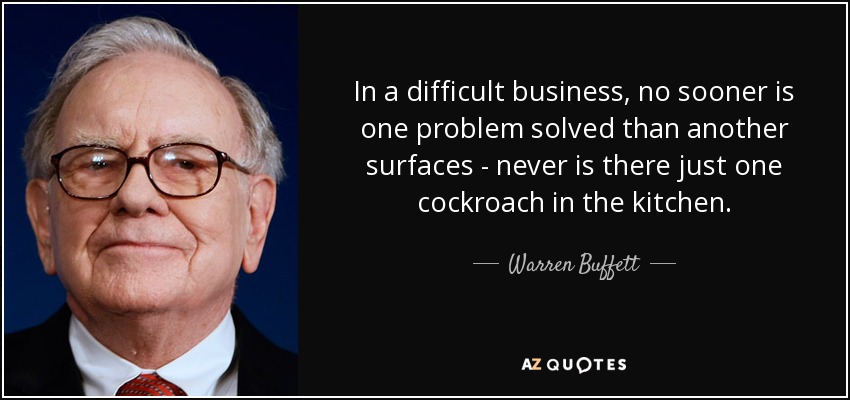 In a difficult business, no sooner is one problem solved than another surfaces - never is there just one cockroach in the kitchen. - Warren Buffett