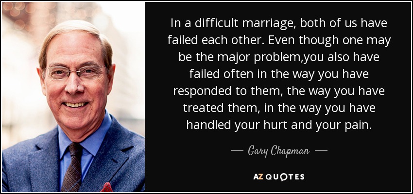 In a difficult marriage, both of us have failed each other. Even though one may be the major problem,you also have failed often in the way you have responded to them, the way you have treated them, in the way you have handled your hurt and your pain. - Gary Chapman