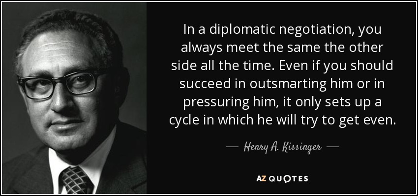 In a diplomatic negotiation, you always meet the same the other side all the time. Even if you should succeed in outsmarting him or in pressuring him, it only sets up a cycle in which he will try to get even. - Henry A. Kissinger