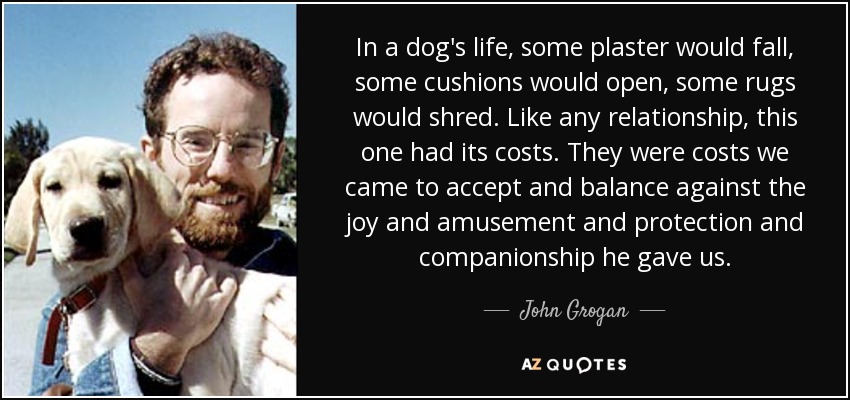 In a dog's life, some plaster would fall, some cushions would open, some rugs would shred. Like any relationship, this one had its costs. They were costs we came to accept and balance against the joy and amusement and protection and companionship he gave us. - John Grogan