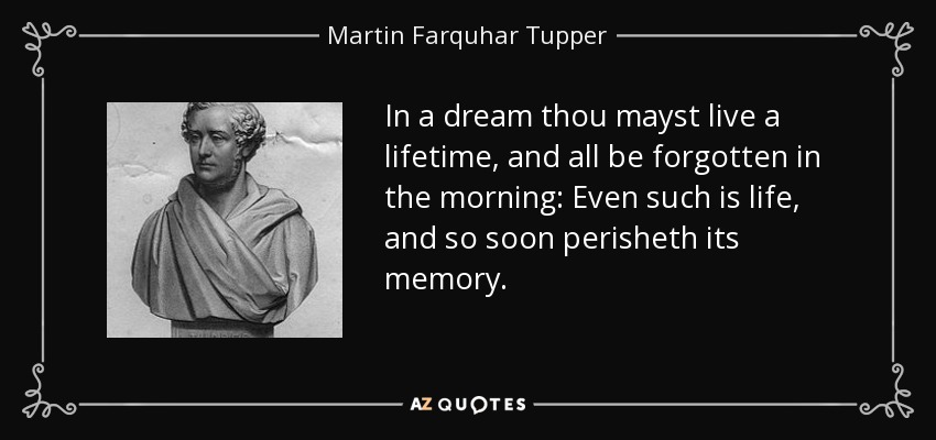 In a dream thou mayst live a lifetime, and all be forgotten in the morning: Even such is life, and so soon perisheth its memory. - Martin Farquhar Tupper