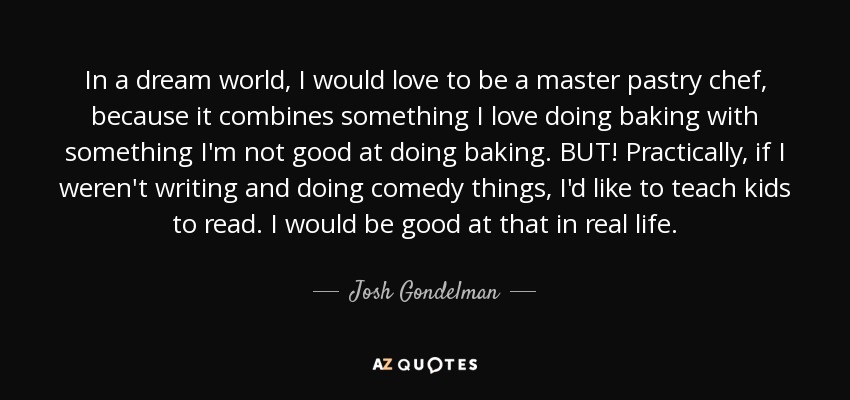 In a dream world, I would love to be a master pastry chef, because it combines something I love doing baking with something I'm not good at doing baking. BUT! Practically, if I weren't writing and doing comedy things, I'd like to teach kids to read. I would be good at that in real life. - Josh Gondelman