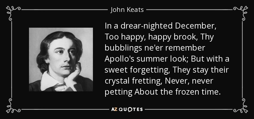 In a drear-nighted December, Too happy, happy brook, Thy bubblings ne'er remember Apollo's summer look; But with a sweet forgetting, They stay their crystal fretting, Never, never petting About the frozen time. - John Keats