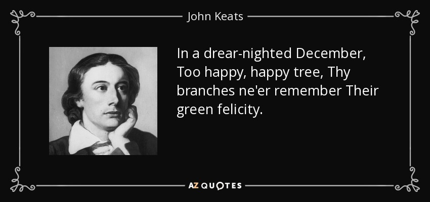 In a drear-nighted December, Too happy, happy tree, Thy branches ne'er remember Their green felicity. - John Keats