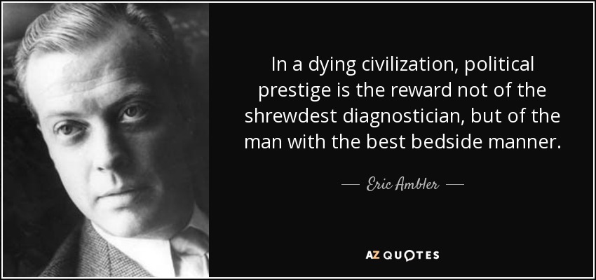 In a dying civilization, political prestige is the reward not of the shrewdest diagnostician, but of the man with the best bedside manner. - Eric Ambler