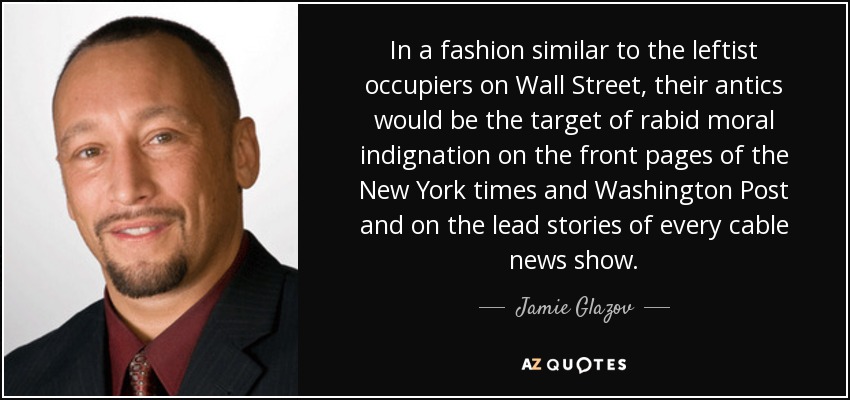 In a fashion similar to the leftist occupiers on Wall Street, their antics would be the target of rabid moral indignation on the front pages of the New York times and Washington Post and on the lead stories of every cable news show. - Jamie Glazov