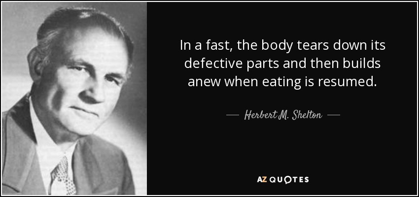In a fast, the body tears down its defective parts and then builds anew when eating is resumed. - Herbert M. Shelton