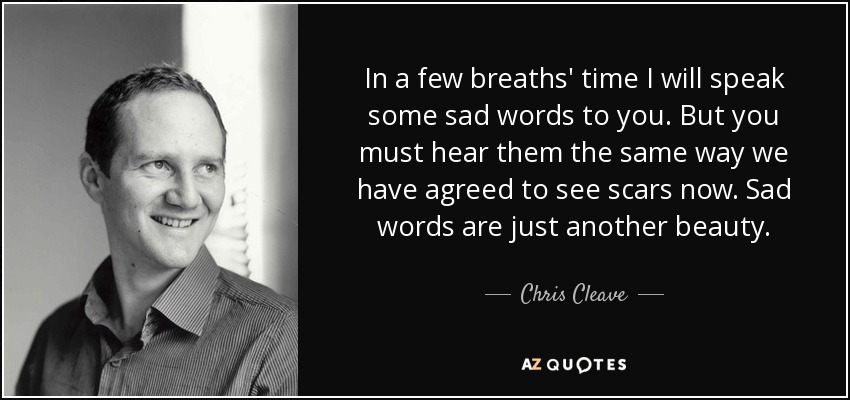 In a few breaths' time I will speak some sad words to you. But you must hear them the same way we have agreed to see scars now. Sad words are just another beauty. - Chris Cleave