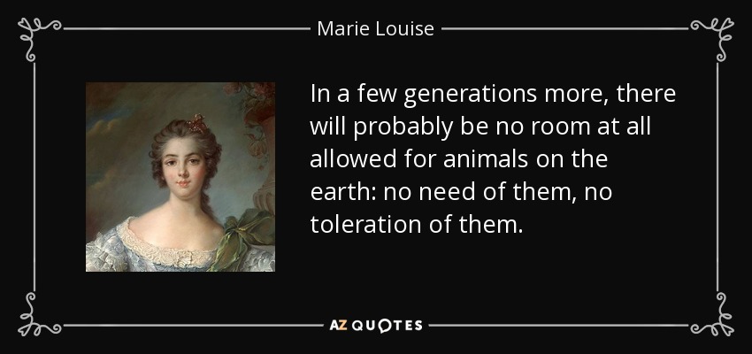 In a few generations more, there will probably be no room at all allowed for animals on the earth: no need of them, no toleration of them. - Marie Louise, Duchess of Parma