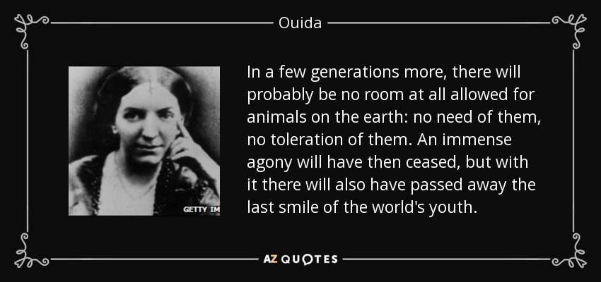 In a few generations more, there will probably be no room at all allowed for animals on the earth: no need of them, no toleration of them. An immense agony will have then ceased, but with it there will also have passed away the last smile of the world's youth. - Ouida