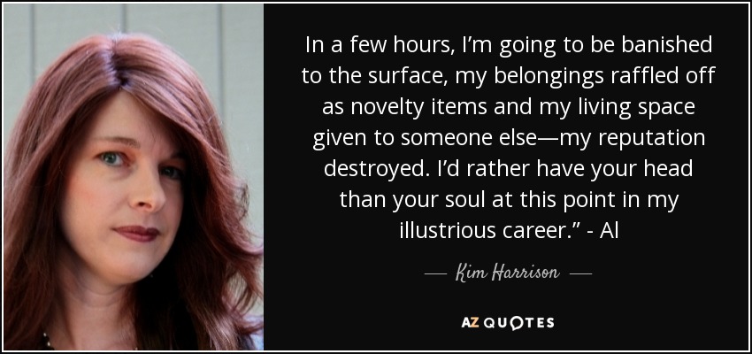 In a few hours, I’m going to be banished to the surface, my belongings raffled off as novelty items and my living space given to someone else—my reputation destroyed. I’d rather have your head than your soul at this point in my illustrious career.” - Al - Kim Harrison