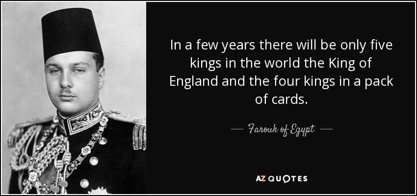 In a few years there will be only five kings in the world the King of England and the four kings in a pack of cards. - Farouk of Egypt