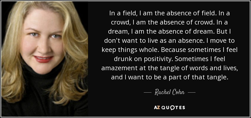 In a field, I am the absence of field. In a crowd, I am the absence of crowd. In a dream, I am the absence of dream. But I don't want to live as an absence. I move to keep things whole. Because sometimes I feel drunk on positivity. Sometimes I feel amazement at the tangle of words and lives, and I want to be a part of that tangle. - Rachel Cohn