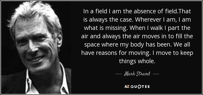 In a field I am the absence of field.That is always the case. Wherever I am, I am what is missing. When I walk I part the air and always the air moves in to fill the space where my body has been. We all have reasons for moving. I move to keep things whole. - Mark Strand