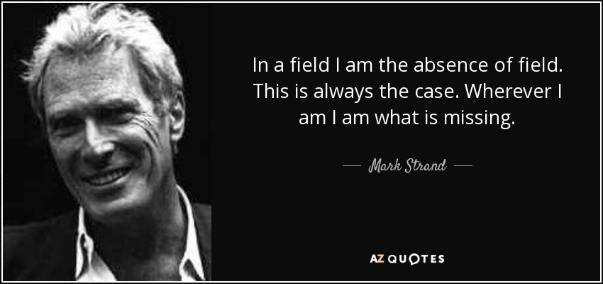 In a field I am the absence of field. This is always the case. Wherever I am I am what is missing. - Mark Strand