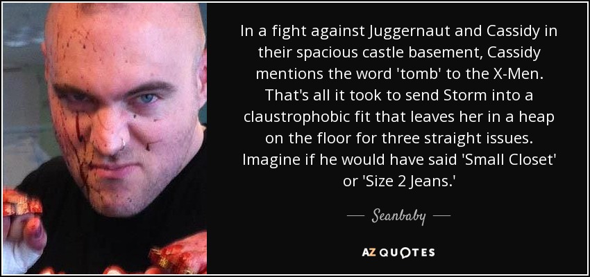 In a fight against Juggernaut and Cassidy in their spacious castle basement, Cassidy mentions the word 'tomb' to the X-Men. That's all it took to send Storm into a claustrophobic fit that leaves her in a heap on the floor for three straight issues. Imagine if he would have said 'Small Closet' or 'Size 2 Jeans.' - Seanbaby