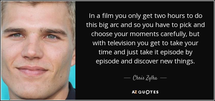 In a film you only get two hours to do this big arc and so you have to pick and choose your moments carefully, but with television you get to take your time and just take it episode by episode and discover new things. - Chris Zylka