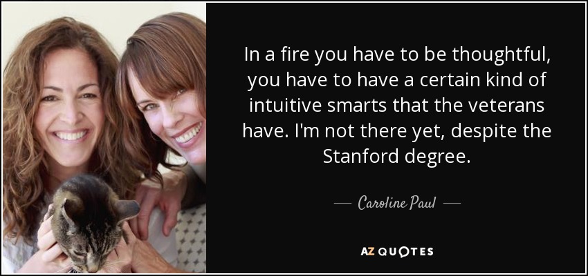 In a fire you have to be thoughtful, you have to have a certain kind of intuitive smarts that the veterans have. I'm not there yet, despite the Stanford degree. - Caroline Paul